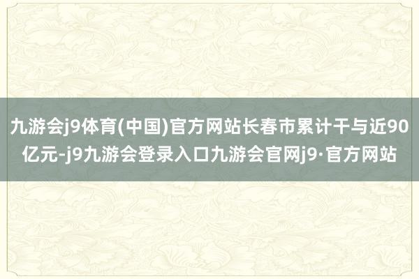 九游会j9体育(中国)官方网站长春市累计干与近90亿元-j9九游会登录入口九游会官网j9·官方网站