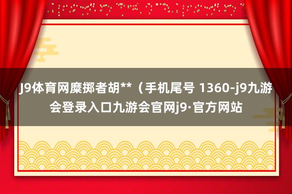 J9体育网糜掷者胡**（手机尾号 1360-j9九游会登录入口九游会官网j9·官方网站