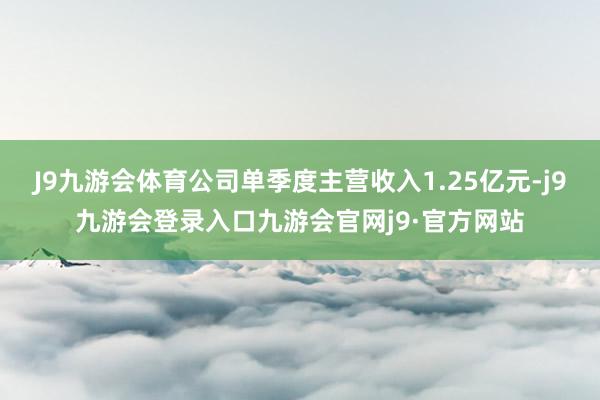 J9九游会体育公司单季度主营收入1.25亿元-j9九游会登录入口九游会官网j9·官方网站