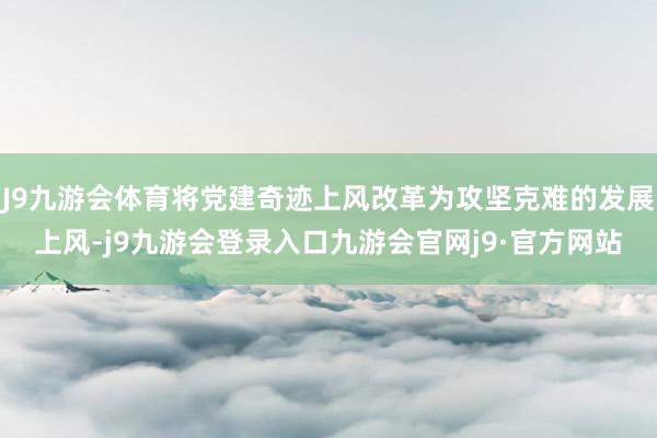 J9九游会体育将党建奇迹上风改革为攻坚克难的发展上风-j9九游会登录入口九游会官网j9·官方网站