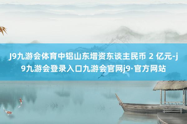 J9九游会体育中铝山东增资东谈主民币 2 亿元-j9九游会登录入口九游会官网j9·官方网站