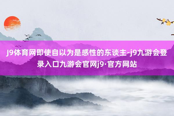 J9体育网即使自以为是感性的东谈主-j9九游会登录入口九游会官网j9·官方网站