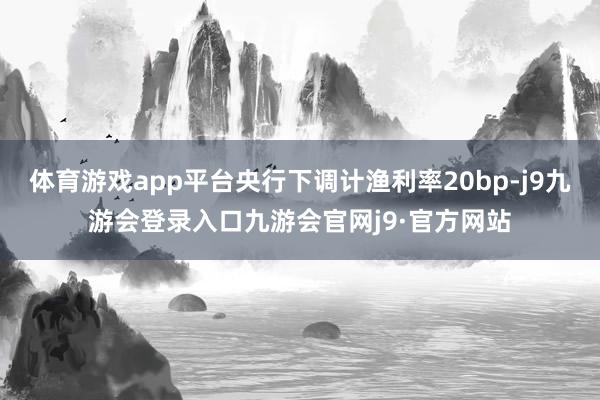 体育游戏app平台央行下调计渔利率20bp-j9九游会登录入口九游会官网j9·官方网站