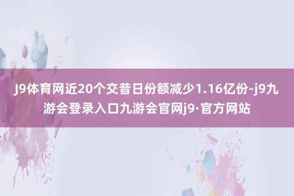 J9体育网近20个交昔日份额减少1.16亿份-j9九游会登录入口九游会官网j9·官方网站