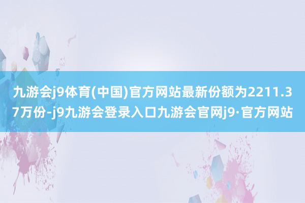 九游会j9体育(中国)官方网站最新份额为2211.37万份-j9九游会登录入口九游会官网j9·官方网站