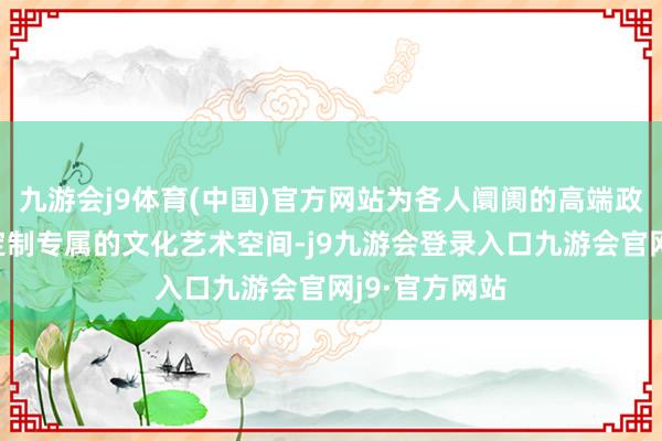九游会j9体育(中国)官方网站为各人阛阓的高端政企客户量身定制专属的文化艺术空间-j9九游会登录入口九游会官网j9·官方网站