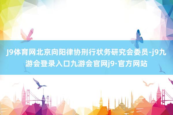 J9体育网北京向阳律协刑行状务研究会委员-j9九游会登录入口九游会官网j9·官方网站